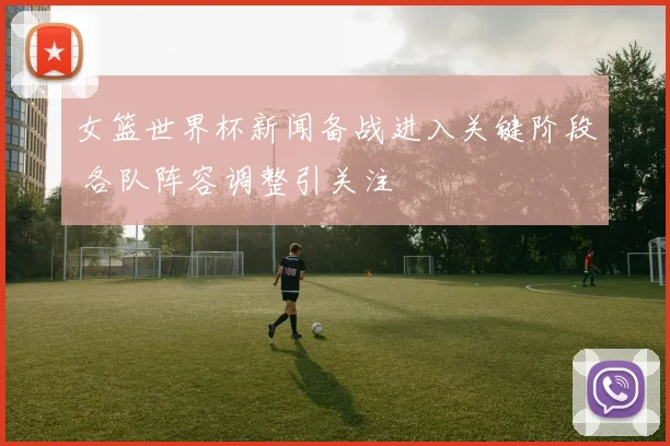 女篮世界杯新闻备战进入关键阶段 各队阵容调整引关注