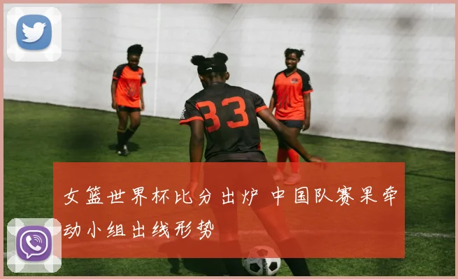 女篮世界杯比分出炉 中国队赛果牵动小组出线形势