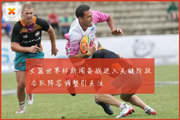 女篮世界杯新闻备战进入关键阶段 各队阵容调整引关注
