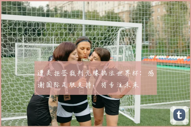 遭美拒签裁判无缘执法世界杯:感谢国际足联支持,将专注未来