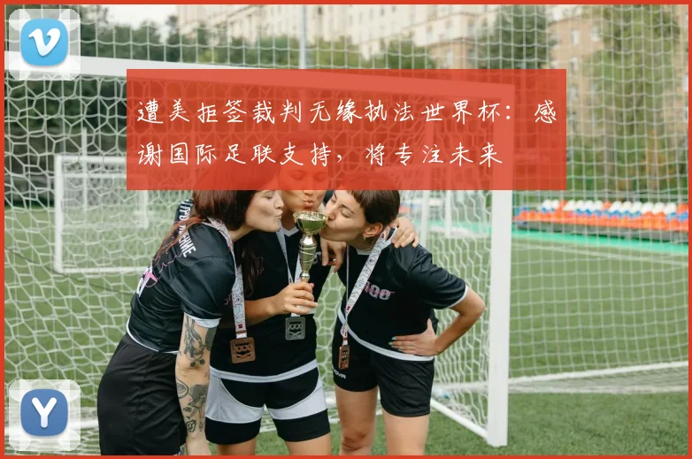 遭美拒签裁判无缘执法世界杯:感谢国际足联支持,将专注未来