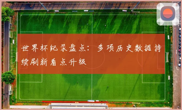 世界杯纪录盘点：多项历史数据持续刷新看点升级