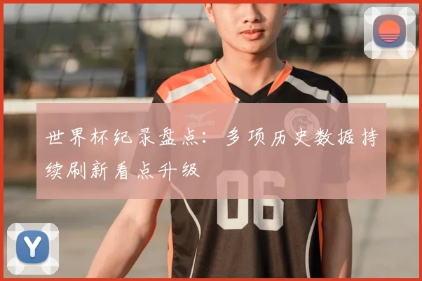 世界杯纪录盘点:多项历史数据持续刷新看点升级