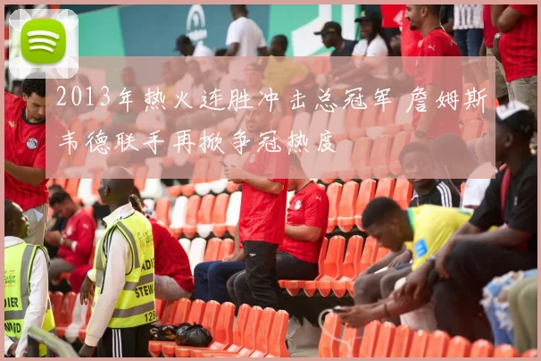 2013年热火连胜冲击总冠军 詹姆斯韦德联手再掀争冠热度