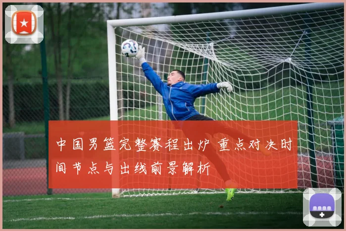 中国男篮完整赛程出炉 重点对决时间节点与出线前景解析