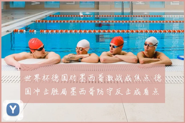 世界杯德国对墨西哥激战成焦点 德国冲击胜局墨西哥防守反击成看点