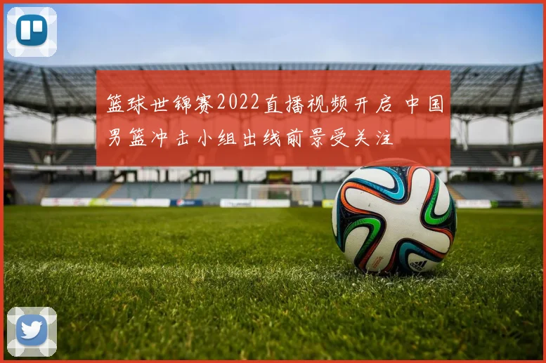 篮球世锦赛2022直播视频开启 中国男篮冲击小组出线前景受关注