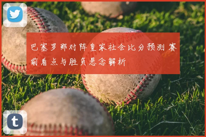 巴塞罗那对阵皇家社会比分预测 赛前看点与胜负悬念解析