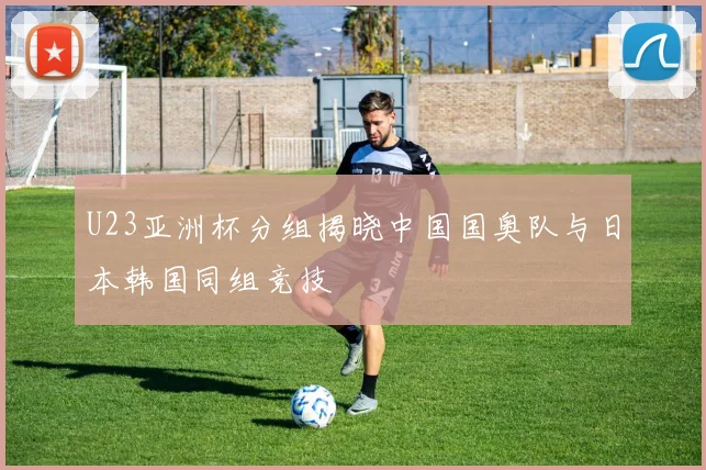 U23亚洲杯分组揭晓中国国奥队与日本韩国同组竞技