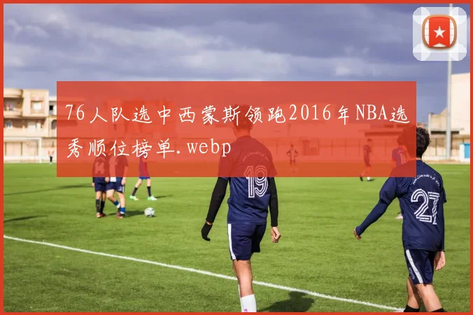 76人队选中西蒙斯领跑2016年NBA选秀顺位榜单.webp