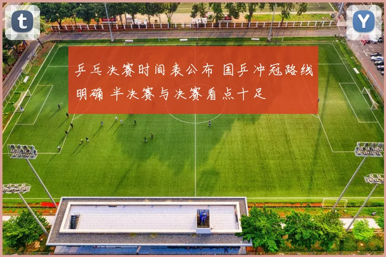 乒乓决赛时间表公布 国乒冲冠路线明确 半决赛与决赛看点十足