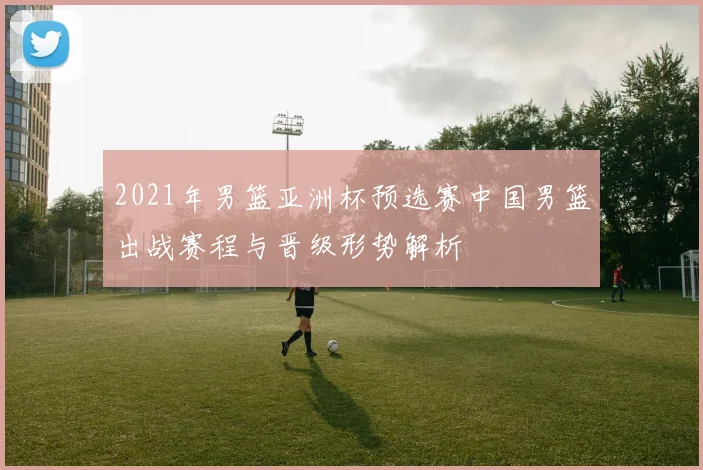 2021年男篮亚洲杯预选赛中国男篮出战赛程与晋级形势解析