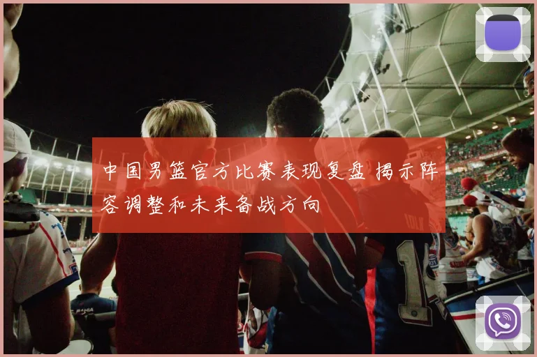 中国男篮官方比赛表现复盘 揭示阵容调整和未来备战方向
