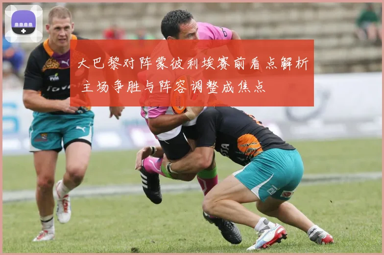 大巴黎对阵蒙彼利埃赛前看点解析 主场争胜与阵容调整成焦点