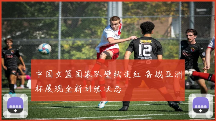 中国女篮国家队壁纸走红 备战亚洲杯展现全新训练状态