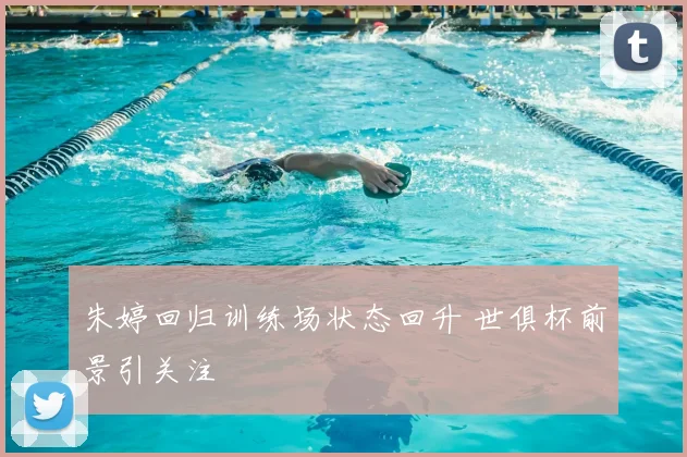 朱婷回归训练场状态回升 世俱杯前景引关注