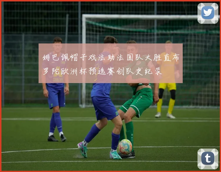 姆巴佩帽子戏法助法国队大胜直布罗陀欧洲杯预选赛创队史纪录