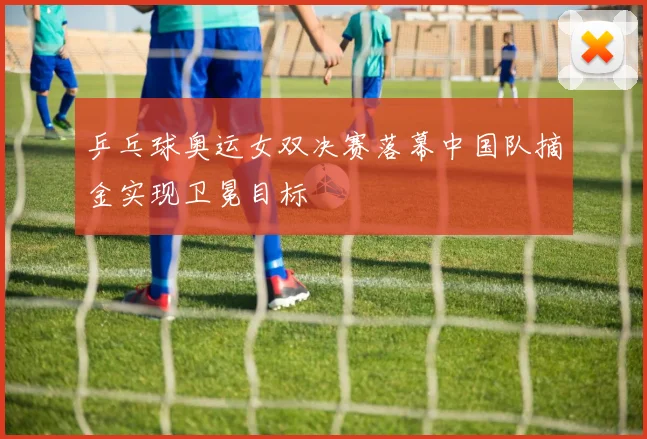 乒乓球奥运女双决赛落幕中国队摘金实现卫冕目标