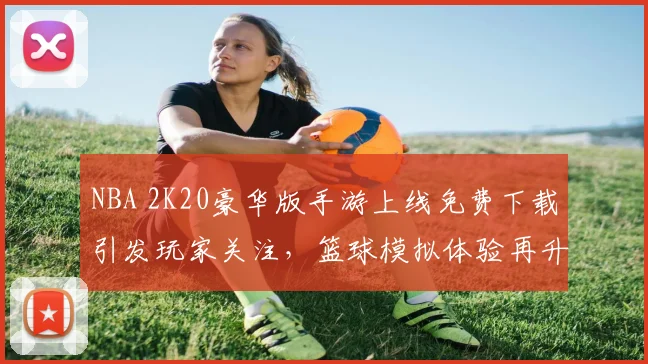 NBA 2K20豪华版手游上线免费下载引发玩家关注,篮球模拟体验再升级