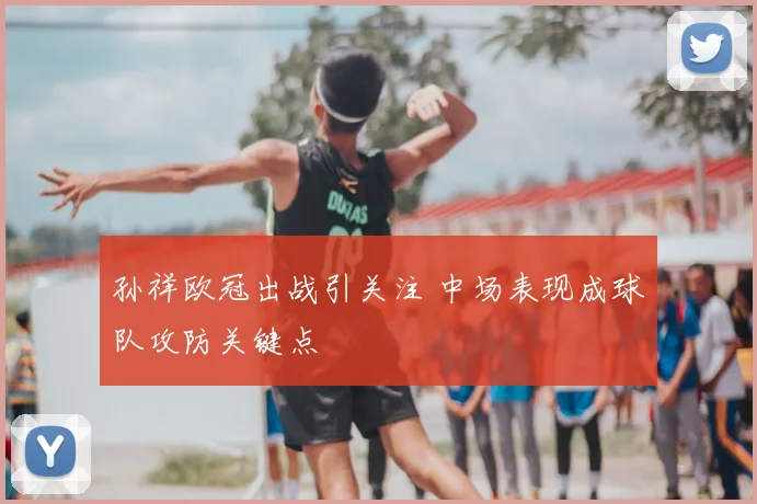 孙祥欧冠出战引关注 中场表现成球队攻防关键点