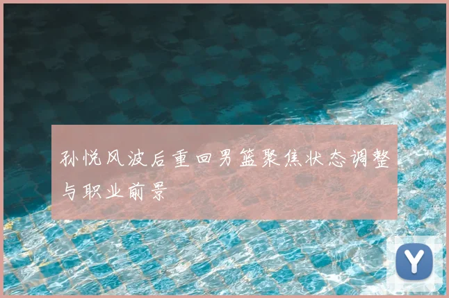 孙悦风波后重回男篮聚焦状态调整与职业前景