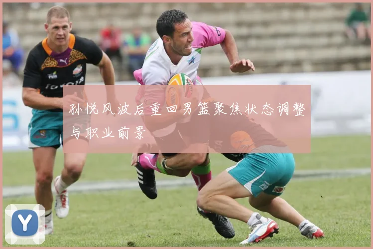 孙悦风波后重回男篮聚焦状态调整与职业前景