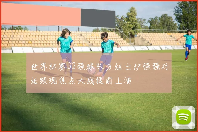 世界杯赛32强球队分组出炉强强对话频现焦点大战提前上演