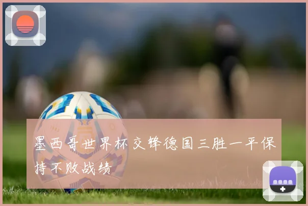 墨西哥世界杯交锋德国三胜一平保持不败战绩