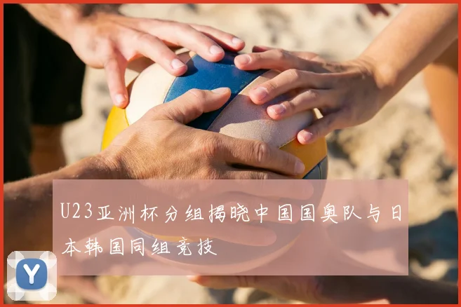 U23亚洲杯分组揭晓中国国奥队与日本韩国同组竞技