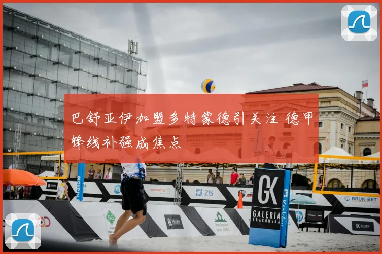 巴舒亚伊加盟多特蒙德引关注 德甲锋线补强成焦点