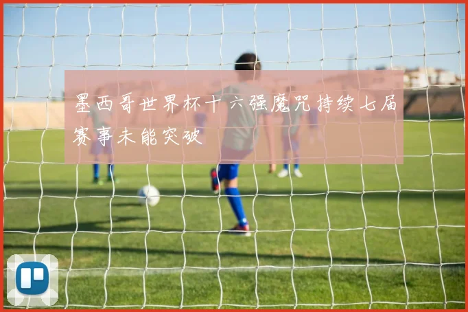 墨西哥世界杯十六强魔咒持续七届赛事未能突破