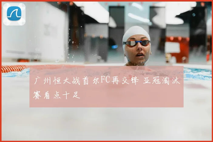 广州恒大战首尔FC再交锋 亚冠淘汰赛看点十足