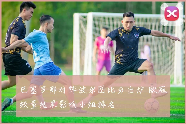 巴塞罗那对阵波尔图比分出炉 欧冠较量结果影响小组排名