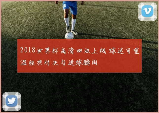2018世界杯高清回放上线 球迷可重温经典对决与进球瞬间