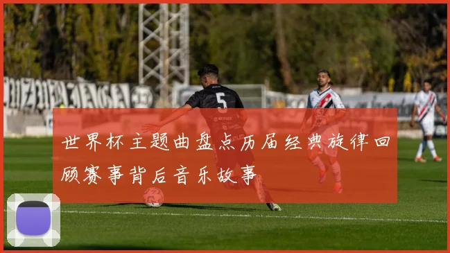世界杯主题曲盘点历届经典旋律回顾赛事背后音乐故事