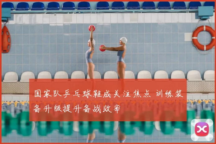 国家队乒乓球鞋成关注焦点 训练装备升级提升备战效率