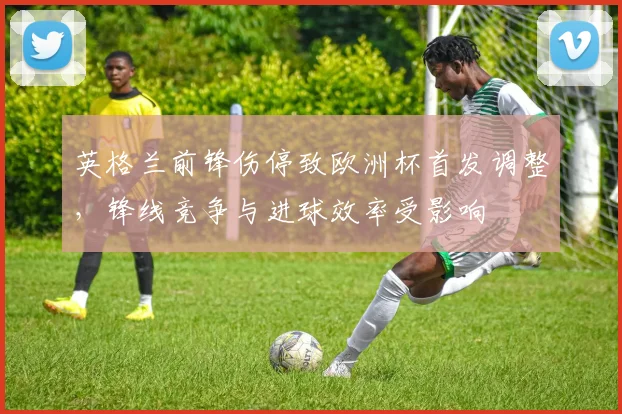 英格兰前锋伤停致欧洲杯首发调整,锋线竞争与进球效率受影响