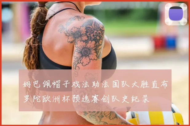 姆巴佩帽子戏法助法国队大胜直布罗陀欧洲杯预选赛创队史纪录