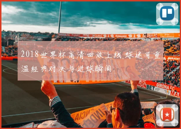 2018世界杯高清回放上线 球迷可重温经典对决与进球瞬间